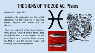 THE SIGNS OF THE ZODIAC: Pisces
On March 11 - April 18 It
Symbolizes the dissolution and his symbol
represents two fish wallowing in opposite
senses. Neptune and Jupiter are the
planets.
When the gods fled of the titan Typhoon,
many people adopted animal forms. Eros
and Aphrodite did it in the shape of fish and
were fished by a fisherman. Other sources
say that it were the damned Cadmo and
Harmony those who were fished.
 