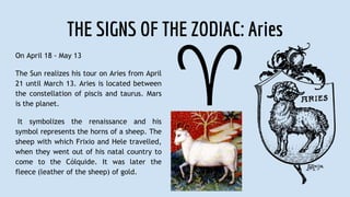 THE SIGNS OF THE ZODIAC: Aries
On April 18 - May 13
The Sun realizes his tour on Aries from April
21 until March 13. Aries is located between
the constellation of piscis and taurus. Mars
is the planet.
It symbolizes the renaissance and his
symbol represents the horns of a sheep. The
sheep with which Frixio and Hele travelled,
when they went out of his natal country to
come to the Cólquide. It was later the
fleece (leather of the sheep) of gold.
 
