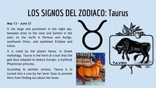 LOS SIGNOS DEL ZODIACO: Taurus
May 13 - June 21
It sits large and prominent in the night sky,
between Aries to the west and Gemini in the
east; to the north is Perseus and Auriga,
southwest Orion, and southeast Eridane and
Cetus.
It is ruled by the planet Venus. In Greek
mythology, Taurus is the form of a bull that the
god Zeus adopted to seduce Europe, a mythical
Phoenician princess.
According to another version, Taurus is Io
turned into a cow by her lover Zeus to prevent
Hera from finding out about her loves.
 