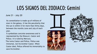 LOS SIGNOS DEL ZODIACO: Gemini
June 21 - July 20
Its constellation is made up of millions of
stars in the galaxy. It has the peculiarity that
the sun is within it for more than thirty days,
between the months June and July of each
year.
It symbolizes concrete awareness and is
represented by the Dioscuri, Castor and
Pollux. It is ruled by Mercury.
The twins Castor and Pollux. Pollux was
immortal, not his brother Castor. When
Castor died, Pollux offered his immortality to
save his brother.
 