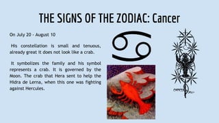 THE SIGNS OF THE ZODIAC: Cancer
On July 20 - August 10
His constellation is small and tenuous,
already great it does not look like a crab.
It symbolizes the family and his symbol
represents a crab. It is governed by the
Moon. The crab that Hera sent to help the
Hidra de Lerna, when this one was fighting
against Hercules.
 