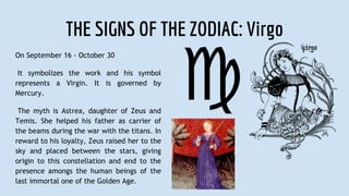 THE SIGNS OF THE ZODIAC: Virgo
On September 16 - October 30
It symbolizes the work and his symbol
represents a Virgin. It is governed by
Mercury.
The myth is Astrea, daughter of Zeus and
Temis. She helped his father as carrier of
the beams during the war with the titans. In
reward to his loyalty, Zeus raised her to the
sky and placed between the stars, giving
origin to this constellation and end to the
presence amongs the human beings of the
last immortal one of the Golden Age.
 