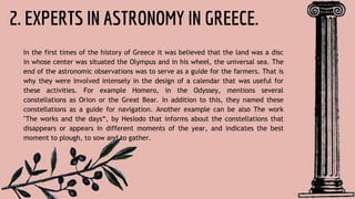 2. EXPERTS IN ASTRONOMY IN GREECE.
In the first times of the history of Greece it was believed that the land was a disc
in whose center was situated the Olympus and in his wheel, the universal sea. The
end of the astronomic observations was to serve as a guide for the farmers. That is
why they were involved intensely in the design of a calendar that was useful for
these activities. For example Homero, in the Odyssey, mentions several
constellations as Orion or the Great Bear. In addition to this, they named these
constellations as a guide for navigation. Another example can be also The work
"The works and the days“, by Hesiodo that informs about the constellations that
disappears or appears in different moments of the year, and indicates the best
moment to plough, to sow and to gather.
 