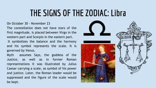 THE SIGNS OF THE ZODIAC: Libra
On October 30 - November 23
The constellation does not have stars of the
first magnitude, is placed between Virgo in the
western part and Scorpio in the eastern part.
It symbolizes the balance and the harmony
and his symbol represents the scale. It is
governed by Venus.
Myth assumes Says, the goddess of the
Justice, as well as in former Roman
representations it was illustrated by Julius
Caesar carrying a scale, as symbol of his power
and justice. Later, the Roman leader would be
suppressed and the figure of the scale would
be kept.
 