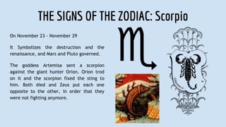 THE SIGNS OF THE ZODIAC: Scorpio
On November 23 - November 29
It Symbolizes the destruction and the
renaissance, and Mars and Pluto governed.
The goddess Artemisa sent a scorpion
against the giant hunter Orion. Orion trod
on it and the scorpion fixed the sting to
him. Both died and Zeus put each one
opposite to the other, in order that they
were not fighting anymore.
 
