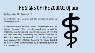 THE SIGNS OF THE ZODIAC: Ofiuco
On November 29 - December 17
It Symbolizes the Serpent and his element of origin is
Aesculapius' Rod.
It corresponds with Asclepio, son of the god Apolo and the
human Coronide. This one developed such a skill in
medicine, that it was said that it was capable of reviving
the dead men. Very offended by this, Hades asked Zeus to
kill it for violating the natural order of the things, and
Zeus acceded. Nevertheless, honoring his value, decided
to place it in the sky surrounded by the serpent, symbol of
the renewed life.
 