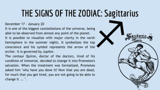THE SIGNS OF THE ZODIAC: Sagittarius
December 17 - January 20
It is one of the biggest constellations of the universe, being
able to be observed from almost any point of the planet.
It is possible to visualize with major clarity in the north
hemisphere in the summer nights. It symbolizes the top
conscience and his symbol represents the arrow of the
archer. It is governed by Jupiter.
The centaur Quiron, doctor of the doctors, tired of his
condition of immortal, decided to change it into Prometeo's
salvation. When the treatment was formalized, Prometeo
asked him "why have you done it? Now that you are dead,
for much that you get tired, you are not going to be able to
change it ... ".
 