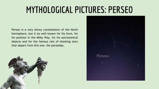 MYTHOLOGICAL PICTURES: PERSEO
Perseo is a very showy constellation of the North
hemisphere, but it iss well known for his form, for
his position in the Milky Way, for his astronomical
objects and for the famous rain of shooting stars
that depart from this one, the perseidas.
 