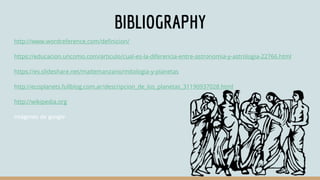 BIBLIOGRAPHY
http://www.wordreference.com/definicion/
https://educacion.uncomo.com/articulo/cual-es-la-diferencia-entre-astronomia-y-astrologia-22766.html
https://es.slideshare.net/maitemanzano/mitologia-y-planetas
http://ecoplanets.fullblog.com.ar/descripcion_de_los_planetas_31190937028.html
http://wikipedia.org
imágenes de google
 