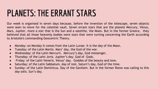 PLANETS: THE ERRANT STARS
Our week is organised in seven days because, before the invention of the telescope, seven objects
were seen to move for the celestial vault. Seven errant stars that are the planets Mercury, Venus,
Mars, Jupiter, more a star that is the Sun and a satellite, the Moon. But in the former Greece, they
believed that all those heavenly bodies were stars that were turning concerning the Earth according
to Aristotle's commanding Geocentric Theory.
● Monday: on Monday it comes from the Latin Lunae. It is the day of the Moon.
● Tuesday: of the Latin Martis. Mars’ day, the God of the war.
● Wednesday: of the Latin Mercurii. Mercury’s day, God messenger.
● Thursday: of the Latin Jovis. Jupiter’s day. God of Gods.
● Friday: of the Latin Veneris. Venus’ day. Goddes of the beauty and love.
● Saturday: of the Latin Sabbatum, day of rest. Saturn’s day, God of the time.
● Sunday: of the Latin Dominicus. Day of the Gentlem. But in the former Rome was calling to this
day solis. Sun’s day.
 