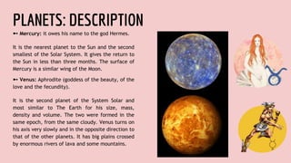 PLANETS: DESCRIPTION
➼ Mercury: it owes his name to the god Hermes.
It is the nearest planet to the Sun and the second
smallest of the Solar System. It gives the return to
the Sun in less than three months. The surface of
Mercury is a similar wing of the Moon.
➼ Venus: Aphrodite (goddess of the beauty, of the
love and the fecundity).
It is the second planet of the System Solar and
most similar to The Earth for his size, mass,
density and volume. The two were formed in the
same epoch, from the same cloudy. Venus turns on
his axis very slowly and in the opposite direction to
that of the other planets. It has big plains crossed
by enormous rivers of lava and some mountains.
 