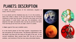 PLANETS: DESCRIPTION
➼ Earth: Gea (personification of the motherland, daughter of
Chaos, wife of Uranus).
It is our planet and the inhabited only one. It is in the ecosfera, a
space that makes a detour to the Sun and that has the necessary
conditions in order that life exists. The Earth is the major one of the
rocky planets. It could retain a gas cap, the atmosphere, which
disperses the light and absorbs heat. By day he prevents the Earth
from warming up too much and, by night, avoid it is cooled.
➼ Mars: (god of the war) (reddish color).
It is the fourth planet of the Solar System. Acquaintance like
the red planet for his pink tones. The Romans identified it with
the blood, and they put the name of his god of the war. In the
current conditions, Mars cannot have life. His soil is dry and
oxidizer, and receives of the Sun too many ultraviolet beams.
 