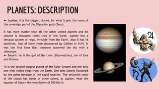 PLANETS: DESCRIPTION
➼ Jupiter: it is the biggest planet, for what it gets the name of
the sovereign god of the Olympian gods (Zeus).
It has more matter than all the other united planets and his
volume is thousand times that of the Earth. Jupiter has a
tenuous system of rings, invisible from the Earth. Also it has 16
satellites, four of them were discovered by Galileo in 1610. It
was the first time that someone observed the sky with a
telescope.
➼ Saturn: he is the god of the time (Stopwatches), son of Gea
and Uranus.
It is the second biggest planet of the Solar System and the only
one with visible rings from the Earth. One sees clearly flattened
by the poles because of the rapid rotation. The yellowish color
of the clouds has bands of other colors, as Jupiter. Near the
equator of Saturn the wind blows of 500 Km/h.
 