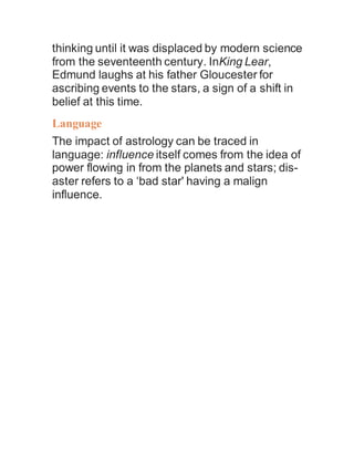 thinking until it was displaced by modern science
from the seventeenth century. InKing Lear,
Edmund laughs at his father Gloucester for
ascribing events to the stars, a sign of a shift in
belief at this time.
Language
The impact of astrology can be traced in
language: influence itself comes from the idea of
power flowing in from the planets and stars; dis-
aster refers to a ‘bad star' having a malign
influence.
 