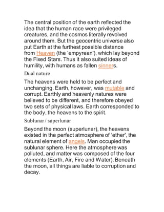 The central position of the earth reflected the
idea that the human race were privileged
creatures, and the cosmos literally revolved
around them. But the geocentric universe also
put Earth at the furthest possible distance
from Heaven (the ‘empyrean'), which lay beyond
the Fixed Stars. Thus it also suited ideas of
humility, with humans as fallen sinners.
Dual nature
The heavens were held to be perfect and
unchanging. Earth, however, was mutable and
corrupt. Earthly and heavenly natures were
believed to be different, and therefore obeyed
two sets of physical laws. Earth corresponded to
the body, the heavens to the spirit.
Sublunar/ superlunar
Beyond the moon (superlunar), the heavens
existed in the perfect atmosphere of ‘ether', the
natural element of angels. Man occupied the
sublunar sphere. Here the atmosphere was
polluted, and matter was composed of the four
elements (Earth, Air, Fire and Water). Beneath
the moon, all things are liable to corruption and
decay.
 