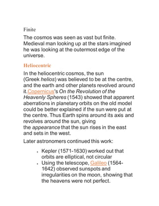 Finite
The cosmos was seen as vast but finite.
Medieval man looking up at the stars imagined
he was looking at the outermost edge of the
universe.
Heliocentric
In the heliocentric cosmos, the sun
(Greek helios) was believed to be at the centre,
and the earth and other planets revolved around
it.Copernicus's On the Revolution of the
Heavenly Spheres (1543) showed that apparent
aberrations in planetary orbits on the old model
could be better explained if the sun were put at
the centre. Thus Earth spins around its axis and
revolves around the sun, giving
the appearance that the sun rises in the east
and sets in the west.
Later astronomers continued this work:
 Kepler (1571-1630) worked out that
orbits are elliptical, not circular
 Using the telescope, Galileo (1564-
1642) observed sunspots and
irregularities on the moon, showing that
the heavens were not perfect.
 