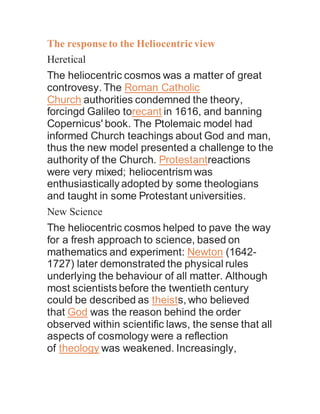 The responseto the Heliocentricview
Heretical
The heliocentric cosmos was a matter of great
controvesy. The Roman Catholic
Church authorities condemned the theory,
forcingd Galileo torecant in 1616, and banning
Copernicus' book. The Ptolemaic model had
informed Church teachings about God and man,
thus the new model presented a challenge to the
authority of the Church. Protestantreactions
were very mixed; heliocentrism was
enthusiastically adopted by some theologians
and taught in some Protestant universities.
New Science
The heliocentric cosmos helped to pave the way
for a fresh approach to science, based on
mathematics and experiment: Newton (1642-
1727) later demonstrated the physical rules
underlying the behaviour of all matter. Although
most scientists before the twentieth century
could be described as theists, who believed
that God was the reason behind the order
observed within scientific laws, the sense that all
aspects of cosmology were a reflection
of theology was weakened. Increasingly,
 
