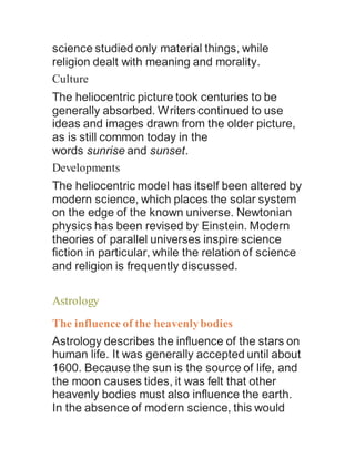 science studied only material things, while
religion dealt with meaning and morality.
Culture
The heliocentric picture took centuries to be
generally absorbed. Writers continued to use
ideas and images drawn from the older picture,
as is still common today in the
words sunrise and sunset.
Developments
The heliocentric model has itself been altered by
modern science, which places the solar system
on the edge of the known universe. Newtonian
physics has been revised by Einstein. Modern
theories of parallel universes inspire science
fiction in particular, while the relation of science
and religion is frequently discussed.
Astrology
The influence of the heavenlybodies
Astrology describes the influence of the stars on
human life. It was generally accepted until about
1600. Because the sun is the source of life, and
the moon causes tides, it was felt that other
heavenly bodies must also influence the earth.
In the absence of modern science, this would
 