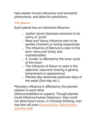 help explain human behaviour and terrestrial
phenomena, and allow for predictions.
The planets
Each planet has an individual influence:
 Jupiter (Jove) disposes someone to be
merry or ‘jovial'
 Mars and Venus influence man to be
warlike ('martial') or loving respectively
 The influence of Mercury is seen in the
term ‘mercurial' (lively and
unpredictable)
 A ‘lunatic' is affected by the lunar cycle
of the moon
 The influence of Saturn is seen in the
adjective ‘saturnine' (having a gloomy
temprament or appearance)
 Planets also dominate particular days of
the week (Sun-day etc.).
Planetary influence is affected by the planets'
relation to each other
(theirconstellation or aspect). Though planets
could influence human behaviour, they could
not determine it since, in Christian thinking, man
has free will (see Romanticism: Determinism
and free will).
 
