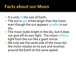    It is only ¼ the size of Earth.
   The sun is 400 times larger than the moon
    even though the sun appears smaller in our
    sky.
   The moon looks bright in the sky, but it does
    not give off its own light. The moon reflects
    light from the sun like a giant mirror.
   We only see the same side of the moon b/c
    the moon rotates on its axis and revolves
    around the Earth at the same speed.
 