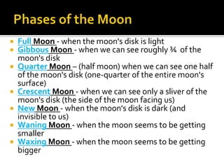    Full Moon - when the moon's disk is light
   Gibbous Moon - when we can see roughly ¾ of the
    moon's disk
   Quarter Moon – (half moon) when we can see one half
    of the moon's disk (one-quarter of the entire moon's
    surface)
   Crescent Moon - when we can see only a sliver of the
    moon's disk (the side of the moon facing us)
   New Moon - when the moon's disk is dark (and
    invisible to us)
   Waning Moon - when the moon seems to be getting
    smaller
   Waxing Moon - when the moon seems to be getting
    bigger
 