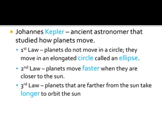    Johannes Kepler – ancient astronomer that
    studied how planets move.
     1st Law – planets do not move in a circle; they
     move in an elongated circle called an ellipse.
     2nd Law – planets move faster when they are
      closer to the sun.
     3rd Law – planets that are farther from the sun take
      longer to orbit the sun
 