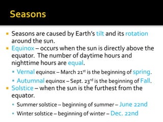  Seasons are caused by Earth’s tilt and its rotation
  around the sun.
 Equinox – occurs when the sun is directly above the
  equator. The number of daytime hours and
  nighttime hours are equal.
   Vernal equinox – March 21st is the beginning of spring.
   Autumnal equinox – Sept. 23rd is the beginning of Fall.
 Solstice – when the sun is the furthest from the
  equator.
   Summer solstice – beginning of summer – June 22nd
   Winter solstice – beginning of winter – Dec. 22nd
 
