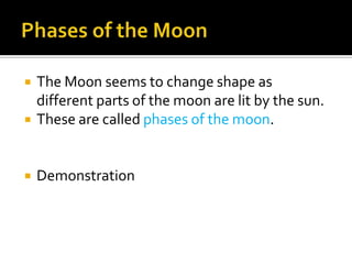    The Moon seems to change shape as
    different parts of the moon are lit by the sun.
   These are called phases of the moon.


   Demonstration
 