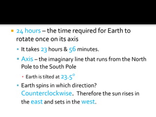    24 hours – the time required for Earth to
    rotate once on its axis
     It takes 23 hours & 56 minutes.
     Axis – the imaginary line that runs from the North
     Pole to the South Pole
      ▪ Earth is tilted at 23.5
     Earth spins in which direction?
     Counterclockwise. Therefore the sun rises in
     the east and sets in the west.
 