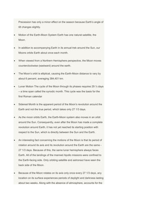 Precession has only a minor effect on the season because Earth’s angle of
tilt changes slightly.
Motion of the Earth-Moon System Earth has one natural satellite, the
Moon.
In addition to accompanying Earth in its annual trek around the Sun, our
Moons orbits Earth about once each month.
When viewed from a Northern Hemisphere perspective, the Moon moves
counterclockwise (eastward) around the earth.
The Moon’s orbit is elliptical, causing the Earth-Moon distance to vary by
about 6 percent, averaging 384,401 km.
Lunar Motion The cycle of the Moon through its phases requires 29 ½ days
– a time span called the synodic month. This cycle was the basis for the
first Roman calendar
Sidereal Month is the apparent period of the Moon’s revolution around the
Earth and not the true period, which takes only 27 1/3 days.
As the moon orbits Earth, the Earth-Moon system also moves in an orbit
around the Sun. Consequently, even after the Moon has made a complete
revolution around Earth, it has not yet reached its starting position with
respect to the Sun, which is directly between the Sun and the Earth.
An interesting fact concerning the motions of the Moon is that its period of
rotation around its axis and its revolution around the Earth are the same -
27 1/3 days. Because of this, the same lunar hemisphere always faces
Earth. All of the landings of the manned Apollo missions were confined to
the Earth-facing side. Only orbiting satellite and astronaut have seen the
back side of the Moon.
Because of the Moon rotates on its axis only once every 27 1/3 days, any
location on its surface experiences periods of daylight and darkness lasting
about two weeks. Along with the absence of atmosphere, accounts for the
 