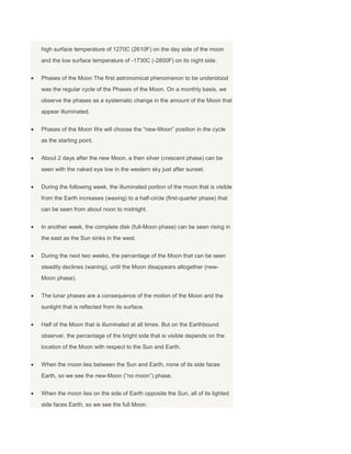 high surface temperature of 1270C (2610F) on the day side of the moon
and the low surface temperature of -1730C (-2800F) on its night side.
Phases of the Moon The first astronomical phenomenon to be understood
was the regular cycle of the Phases of the Moon. On a monthly basis, we
observe the phases as a systematic change in the amount of the Moon that
appear illuminated.
Phases of the Moon We will choose the “new-Moon” position in the cycle
as the starting point.
About 2 days after the new Moon, a then silver (crescent phase) can be
seen with the naked eye low in the western sky just after sunset.
During the following week, the illuminated portion of the moon that is visible
from the Earth increases (waxing) to a half-circle (first-quarter phase) that
can be seen from about noon to midnight.
In another week, the complete disk (full-Moon phase) can be seen rising in
the east as the Sun sinks in the west.
During the next two weeks, the percentage of the Moon that can be seen
steadily declines (waning), until the Moon disappears altogether (new-
Moon phase).
The lunar phases are a consequence of the motion of the Moon and the
sunlight that is reflected from its surface.
Half of the Moon that is illuminated at all times. But on the Earthbound
observer, the percentage of the bright side that is visible depends on the
location of the Moon with respect to the Sun and Earth.
When the moon lies between the Sun and Earth, none of its side faces
Earth, so we see the new-Moon (“no moon”) phase.
When the moon lies on the side of Earth opposite the Sun, all of its lighted
side faces Earth, so we see the full Moon.
 