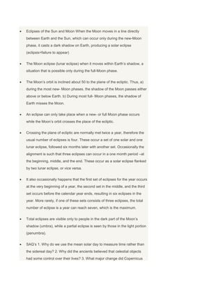 Eclipses of the Sun and Moon When the Moon moves in a line directly
between Earth and the Sun, which can occur only during the new-Moon
phase, it casts a dark shadow on Earth, producing a solar eclipse
(eclipsis=failure to appear)
The Moon eclipse (lunar eclipse) when it moves within Earth’s shadow, a
situation that is possible only during the full-Moon phase.
The Moon’s orbit is inclined about 50 to the plane of the ecliptic. Thus, a)
during the most new- Moon phases, the shadow of the Moon passes either
above or below Earth. b) During most full- Moon phases, the shadow of
Earth misses the Moon.
An eclipse can only take place when a new- or full Moon phase occurs
while the Moon’s orbit crosses the place of the ecliptic.
Crossing the plane of ecliptic are normally met twice a year, therefore the
usual number of eclipses is four. These occur a set of one solar and one
lunar eclipse, followed six months later with another set. Occasionally the
alignment is such that three eclipses can occur in a one month period –at
the beginning, middle, and the end. These occur as a solar eclipse flanked
by two lunar eclipse, or vice versa.
It also occasionally happens that the first set of eclipses for the year occurs
at the very beginning of a year, the second set in the middle, and the third
set occurs before the calendar year ends, resulting in six eclipses in the
year. More rarely, if one of these sets consists of three eclipses, the total
number of eclipse is a year can reach seven, which is the maximum.
Total eclipses are visible only to people in the dark part of the Moon’s
shadow (umbra), while a partial eclipse is seen by those in the light portion
(penumbra).
SAQ’s 1. Why do we use the mean solar day to measure time rather than
the sidereal day? 2. Why did the ancients believed that celestial objects
had some control over their lives? 3. What major change did Copernicus
 