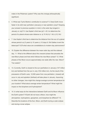 make in the Ptolemaic system? Why was this change philosophically
significant.
4. What was Tycho Brahe’s contribution to science? 5. Does Earth move
faster in its orbit near perihelion (January) or near aphelion (July)? Keeping
your answer to previous question in mind, is the solar day longest in
January or July? 6. Use Kepler’s third law (p2 = d3 ) to determine the
period of a planet whose solar distance is: a) 10 AU b) 1 AU c) 0.2 AU
7. Use Kepler’s third law to determine the distance from the sun of a planet
whose period is a) 5 years b) 10 years c) 10 days 8. Did Galileo invent the
telescope? 9.Of what value are constellations to modern-day astronomers?
10. Explain the difference between the mean solar day and the sidereal
day. 11. What is the different about the crescent phase that precedes the
new-Moon phase and that which follows the new-Moon phase? 12. What
phases of the Moon occurs approximately one week after the new- Moon?
Two weeks?
13. Currently, Earth is closest to the sun (perihelion) in January (147 million
km) and farthest from the sun in July (152 million km). As the result of the
precession of Earth’s axis, 12,000 years from now perihelion ( closest) will
occur in July and aphelion (farthest) will take place in January. Assuming
no other changes, how might this change average summer temperature for
your location? What about average winter temperature? What might the
impact on the biosphere and hydrosphere?
14. In what ways do the interactions between Earth and its Moon influence
the Earth system? If Earth did not have a Moon, how might the
atmosphere, hydrosphere, geosphere, and biosphere be different? 15.
Describe the locations of the Sun, Moon, and Earth during a solar eclipse
and during a lunar eclipse.
 