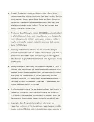 The early Greeks held the incorrect Geocentric (geo = Earth, centric =
centered) view of the universe. Orbiting the Earth were the moon, Sun, and
known planets – Mercury, Venus, Mar s, Jupiter and Saturn Beyond the
planets was a transparent, hallow celestial sphere on which stars were
attached and travelled around the Earth. The sun and the moon were
thought to be perfect crystal sphere
The famous Greek Philosopher Aristotle (384-322BC) concluded that Earth
is spherical because it always casts a curved shadow when it eclipses the
moon. Although most of Aristotle’s teaching were considered infallible by
may for centuries after his death, his belief in a spherical Earth was lost
during the Middle Ages.
Measuring the Earth’s Circumference The first successful attempt to
establish the size of the Earth was credited to Eratosthenes (276-194 B.C.)
Eratosthenes observed the angles of the noonday Sun in two Egyptian
cities that were roughly north and south of each other- Syene (now Aswan)
and Alexandria
Finding the angles of the noonday sun differed by 7 degrees, or 1/50 of a
complete circle, he concluded that the circumference of Earth must be 50
times the distance between these two cities. The cities were 5,000 stadia
apart, giving him a measurement of 250,000 stadia. Many historians
believe the stadia was 157.6 meters, which would make Eratosthenes’s
calculation of Earth’s circumference – 39,400 km.- a measurement very
close to the modern value of 40. 0705 km.
The Sun-Centered Universe The first Greek to profess a Sun-Centered, or
Heliocentric , (helios=sun, centric=centered) universe was Aristarchus
(312- 230 B.C.) Because of the strong influence of Aristotle’s writing, the
Earth-centered view dominated Western thought for nearly 2,000 years.
Mapping the Stars The greatest among Greek astronomers was
Hipparchus, best known for his star catalogue. Hipparchus determined the
location of almost 850 stars, which he divided into six groups according to
 