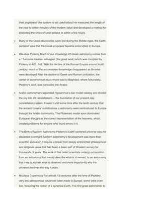their brightness (the system is still used today) He measured the length of
the year to within minutes of the modern value and developed a method for
predicting the times of lunar eclipse to within a few hours.
Many of the Greek discoveries were lost during the Middle Ages, the Earth-
centered view that the Greek proposed became entrenched in Europe.
Claudius Ptolemy Much of our knowledge Of Greek astronomy comes from
a 13-volume treatise, Almagest (the great work) which was compiled by
Ptolemy in A.D. 141. With the decline of the Roman Empire around fourth
century, much of the accumulated knowledge disappeared as libraries
were destroyed After the decline of Greek and Roman civilization, the
center of astronomical study move east to Baghdad, where fortunately,
Ptolemy’s work was translated into Arabic
Arabic astronomers expanded Hipparchus’s star model catalog and divided
the sky into 48 constellations – the foundation of our present-day
constellation system. It wasn’t until some time after the tenth century that
the ancient Greeks’ contributions o astronomy were reintroduced to Europe
through the Arabic community. The Ptolemaic model soon dominated
European thought as the correct representation of the heavens, which
created problems for anyone who found errors in it.
The Birth of Modern Astronomy Ptolemy’s Earth-centered universe was not
discarded overnight. Modern astronomy’s development was more than
scientific endeavor, it require a break from deeply entrenched philosophical
and religious views that had been a basic part of Western society for
thousands of years. The work of five noted scientists undergo a transition
from an astronomy that merely describe what is observed, to an astronomy
that tries to explain what is observed and more importantly why the
universe behaves the way it does.
Nicolaus Copernicus For almost 13 centuries after the time of Ptolemy,
very few astronomical advances were made in Europe, some were even
lost, including the notion of a spherical Earth. The first great astronomer to
 