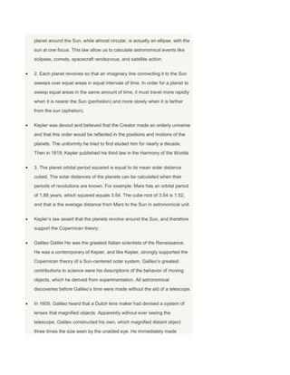 planet around the Sun, while almost circular, is actually an ellipse, with the
sun at one focus. This law allow us to calculate astronomical events like
eclipses, comets, spacecraft rendezvous, and satellite action.
2. Each planet revolves so that an imaginary line connecting it to the Sun
sweeps over equal areas in equal intervals of time. In order for a planet to
sweep equal areas in the same amount of time, it must travel more rapidly
when it is nearer the Sun (perihelion) and more slowly when it is farther
from the sun (aphelion).
Kepler was devout and believed that the Creator made an orderly universe
and that this order would be reflected in the positions and motions of the
planets. The uniformity he tried to find eluded him for nearly a decade.
Then in 1619, Kepler published his third law in the Harmony of the Worlds
3. The planet orbital period squared is equal to its mean solar distance
cubed. The solar distances of the planets can be calculated when their
periods of revolutions are known. For example: Mars has an orbital period
of 1.88 years, which squared equals 3.54. The cube root of 3.54 is 1.52,
and that is the average distance from Mars to the Sun in astronomical unit.
Kepler’s law assert that the planets revolve around the Sun, and therefore
support the Copernican theory.
Galileo Galilei He was the greatest Italian scientists of the Renaissance.
He was a contemporary of Kepler, and like Kepler, strongly supported the
Copernican theory of a Sun-centered solar system. Galileo’s greatest
contributions to science were his descriptions of the behavior of moving
objects, which he derived from experimentation. All astronomical
discoveries before Galileo’s time were made without the aid of a telescope.
In 1609, Galileo heard that a Dutch lens maker had devised a system of
lenses that magnified objects. Apparently without ever seeing the
telescope, Galileo constructed his own, which magnified distant object
three times the size seen by the unaided eye. He immediately made
 
