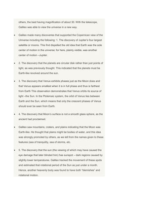 others, the best having magnification of about 30. With the telescope,
Galileo was able to view the universe in a new way.
Galileo made many discoveries that supported the Copernican view of the
Universe including the following: 1. The discovery of Jupiter’s four largest
satellite or moons. This find dispelled the old idea that Earth was the sole
center of motion in the universe; for here, plainly visible, was another
center of motion –Jupiter.
2. The discovery that the planets are circular disk rather than just points of
light, as was previously thought. This indicated that the planets must be
Earth-like revolved around the sun.
3. The discovery that Venus exhibits phases just as the Moon does and
that Venus appears smallest when it is in full phase and thus is farthest
from Earth This observation demonstrates that Venus orbits its source of
light –the Sun. In the Ptolemaic system, the orbit of Venus lies between
Earth and the Sun, which means that only the crescent phases of Venus
should ever be seen from Earth.
4. The discovery that Moon’s surface is not a smooth glass sphere, as the
ancient had proclaimed.
Galileo saw mountains, craters, and plains indicating that the Moon was
Earth-like. He thought that plains might be bodies of water, and this idea
was strongly promoted by others, as we tell from the names given to these
features (sea of tranquility, sea of storms, etc.
5. The discovery that the sun (the viewing of which may have caused the
eye damage that later blinded him) has sunspot – dark regions caused by
slightly lower temperatures. Galileo tracked the movement of these spots
and estimated that rotational period of the Sun as just under a month.
Hence, another heavenly body was found to have both “blemishes” and
rotational motion.
 