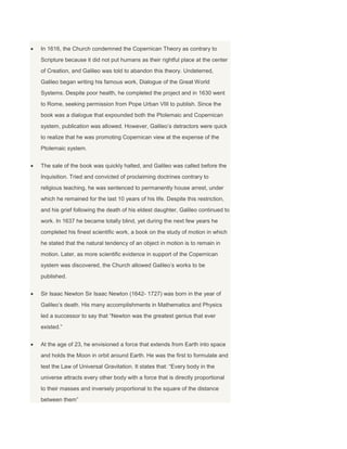 In 1616, the Church condemned the Copernican Theory as contrary to
Scripture because it did not put humans as their rightful place at the center
of Creation, and Galileo was told to abandon this theory. Undeterred,
Galileo began writing his famous work, Dialogue of the Great World
Systems. Despite poor health, he completed the project and in 1630 went
to Rome, seeking permission from Pope Urban VIII to publish. Since the
book was a dialogue that expounded both the Ptolemaic and Copernican
system, publication was allowed. However, Galileo’s detractors were quick
to realize that he was promoting Copernican view at the expense of the
Ptolemaic system.
The sale of the book was quickly halted, and Galileo was called before the
Inquisition. Tried and convicted of proclaiming doctrines contrary to
religious teaching, he was sentenced to permanently house arrest, under
which he remained for the last 10 years of his life. Despite this restriction,
and his grief following the death of his eldest daughter, Galileo continued to
work. In 1637 he became totally blind, yet during the next few years he
completed his finest scientific work, a book on the study of motion in which
he stated that the natural tendency of an object in motion is to remain in
motion. Later, as more scientific evidence in support of the Copernican
system was discovered, the Church allowed Galileo’s works to be
published.
Sir Isaac Newton Sir Isaac Newton (1642- 1727) was born in the year of
Galileo’s death. His many accomplishments in Mathematics and Physics
led a successor to say that “Newton was the greatest genius that ever
existed.”
At the age of 23, he envisioned a force that extends from Earth into space
and holds the Moon in orbit around Earth. He was the first to formulate and
test the Law of Universal Gravitation. It states that: “Every body in the
universe attracts every other body with a force that is directly proportional
to their masses and inversely proportional to the square of the distance
between them”
 