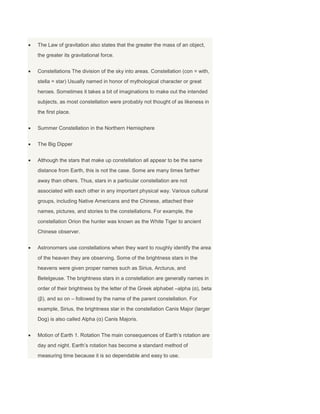 The Law of gravitation also states that the greater the mass of an object,
the greater its gravitational force.
Constellations The division of the sky into areas. Constellation (con = with,
stella = star) Usually named in honor of mythological character or great
heroes. Sometimes it takes a bit of imaginations to make out the intended
subjects, as most constellation were probably not thought of as likeness in
the first place.
Summer Constellation in the Northern Hemisphere
The Big Dipper
Although the stars that make up constellation all appear to be the same
distance from Earth, this is not the case. Some are many times farther
away than others. Thus, stars in a particular constellation are not
associated with each other in any important physical way. Various cultural
groups, including Native Americans and the Chinese, attached their
names, pictures, and stories to the constellations. For example, the
constellation Orion the hunter was known as the White Tiger to ancient
Chinese observer.
Astronomers use constellations when they want to roughly identify the area
of the heaven they are observing. Some of the brightness stars in the
heavens were given proper names such as Sirius, Arcturus, and
Betelgeuse. The brightness stars in a constellation are generally names in
order of their brightness by the letter of the Greek alphabet –alpha (α), beta
(β), and so on – followed by the name of the parent constellation. For
example, Sirius, the brightness star in the constellation Canis Major (larger
Dog) is also called Alpha (α) Canis Majoris.
Motion of Earth 1. Rotation The main consequences of Earth’s rotation are
day and night. Earth’s rotation has become a standard method of
measuring time because it is so dependable and easy to use.
 