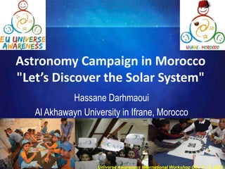 Astronomy Campaign in Morocco
"Let’s Discover the Solar System"
Hassane Darhmaoui
Al Akhawayn University in Ifrane, Morocco
Universe Awareness International Workshop Oct. 4 – 9, 2015
 
