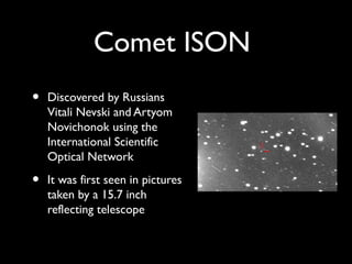 Comet ISON
•   Discovered by Russians
    Vitali Nevski and Artyom
    Novichonok using the
    International Scientific
    Optical Network

•   It was first seen in pictures
    taken by a 15.7 inch
    reflecting telescope
 