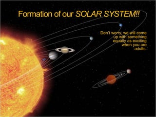Formation of our SOLAR SYSTEM!! Don’t worry, we will come up with something  equally as exciting  when you are  adults.  