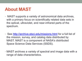 About MAST
• MAST supports a variety of astronomical data archives,
 with a primary focus on scientifically related data sets in
 the optical, ultraviolet, and near-infrared parts of the
 spectrum.

• See http://archive.stsci.edu/missions.html for a full list of
 the mission, survey, and catalog data distributed by
 MAST. MAST is a component of NASA's distributed
 Space Science Data Services (SSDS).

• MAST archives a variety of spectral and image data with a
 range of data characteristics.
 