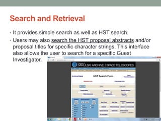 Search and Retrieval
• It provides simple search as well as HST search.
• Users may also search the HST proposal abstracts and/or
 proposal titles for specific character strings. This interface
 also allows the user to search for a specific Guest
 Investigator.
 
