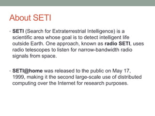About SETI
• SETI (Search for Extraterrestrial Intelligence) is a
 scientific area whose goal is to detect intelligent life
 outside Earth. One approach, known as radio SETI, uses
 radio telescopes to listen for narrow-bandwidth radio
 signals from space.

• SETI@home was released to the public on May 17,
 1999, making it the second large-scale use of distributed
 computing over the Internet for research purposes.
 