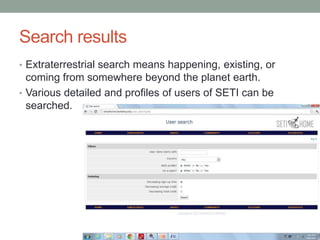 Search results
• Extraterrestrial search means happening, existing, or
  coming from somewhere beyond the planet earth.
• Various detailed and profiles of users of SETI can be
  searched.
 