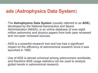 ads (Astrophysics Data System)

• The Astrophysics Data System (usually referred to as ADS),
 developed by the National Aeronautics and Space
 Administration (NASA), is an online database of over eight
 million astronomy and physics papers from both peer reviewed
 and non-peer reviewed sources.

• ADS is a powerful research tool and has had a significant
 impact on the efficiency of astronomical research since it was
 launched in 1992.

• Use of ADS is almost universal among astronomers worldwide,
 and therefore ADS usage statistics can be used to analyze
 global trends in astronomical research.
 