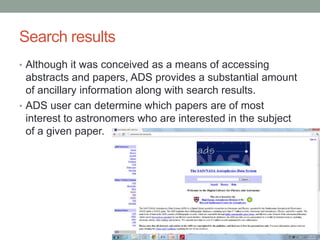 Search results
• Although it was conceived as a means of accessing
  abstracts and papers, ADS provides a substantial amount
  of ancillary information along with search results.
• ADS user can determine which papers are of most
  interest to astronomers who are interested in the subject
  of a given paper.
 