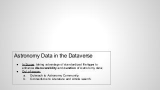 Astronomy Data in the Dataverse
● In Scope: taking advantage of standardized file type to
enhance discoverability and curation of Astronomy data;
● Out of scope:
a. Outreach to Astronomy Community;
b. Connections to Literature and Article search.
 