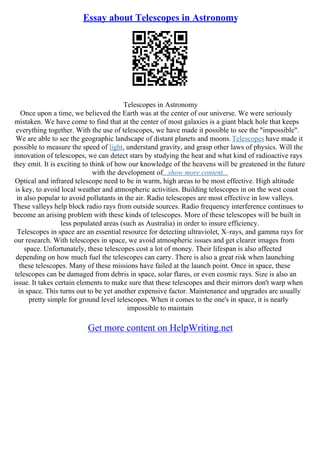 Essay about Telescopes in Astronomy
Telescopes in Astronomy
Once upon a time, we believed the Earth was at the center of our universe. We were seriously
mistaken. We have come to find that at the center of most galaxies is a giant black hole that keeps
everything together. With the use of telescopes, we have made it possible to see the "impossible".
We are able to see the geographic landscape of distant planets and moons.Telescopes have made it
possible to measure the speed of light, understand gravity, and grasp other laws of physics. Will the
innovation of telescopes, we can detect stars by studying the heat and what kind of radioactive rays
they emit. It is exciting to think of how our knowledge of the heavens will be greatened in the future
with the development of...show more content...
Optical and infrared telescope need to be in warm, high areas to be most effective. High altitude
is key, to avoid local weather and atmospheric activities. Building telescopes in on the west coast
in also popular to avoid pollutants in the air. Radio telescopes are most effective in low valleys.
These valleys help block radio rays from outside sources. Radio frequency interference continues to
become an arising problem with these kinds of telescopes. More of these telescopes will be built in
less populated areas (such as Australia) in order to insure efficiency.
Telescopes in space are an essential resource for detecting ultraviolet, X–rays, and gamma rays for
our research. With telescopes in space, we avoid atmospheric issues and get clearer images from
space. Unfortunately, these telescopes cost a lot of money. Their lifespan is also affected
depending on how much fuel the telescopes can carry. There is also a great risk when launching
these telescopes. Many of these missions have failed at the launch point. Once in space, these
telescopes can be damaged from debris in space, solar flares, or even cosmic rays. Size is also an
issue. It takes certain elements to make sure that these telescopes and their mirrors don't warp when
in space. This turns out to be yet another expensive factor. Maintenance and upgrades are usually
pretty simple for ground level telescopes. When it comes to the one's in space, it is nearly
impossible to maintain
Get more content on HelpWriting.net
 